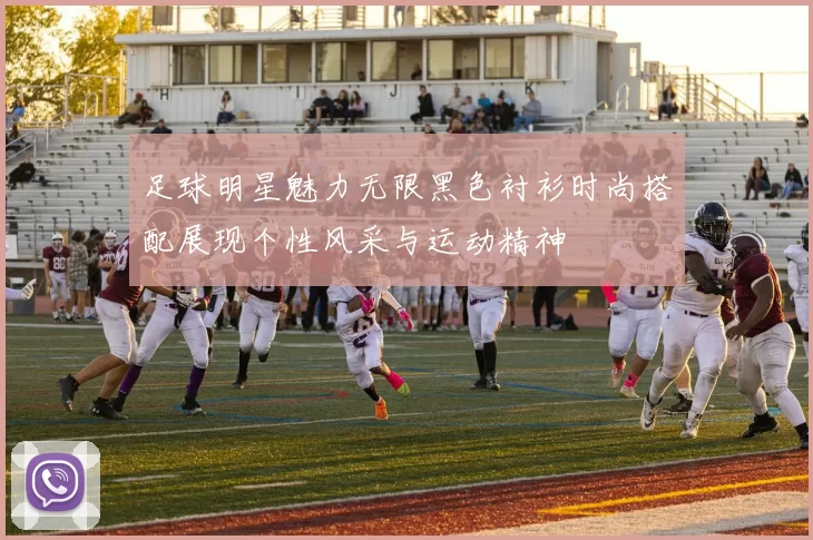 足球明星魅力无限黑色衬衫时尚搭配展现个性风采与运动精神