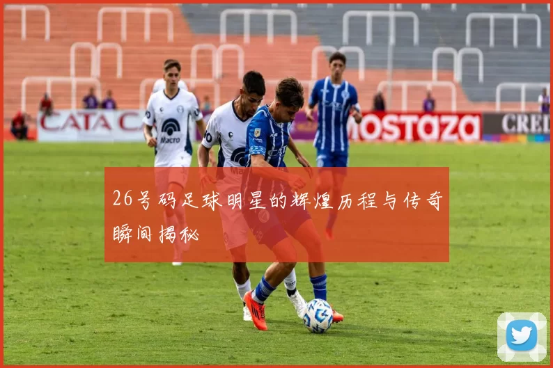 26号码足球明星的辉煌历程与传奇瞬间揭秘