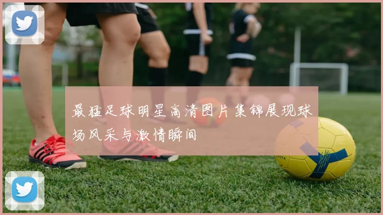 最猛足球明星高清图片集锦展现球场风采与激情瞬间