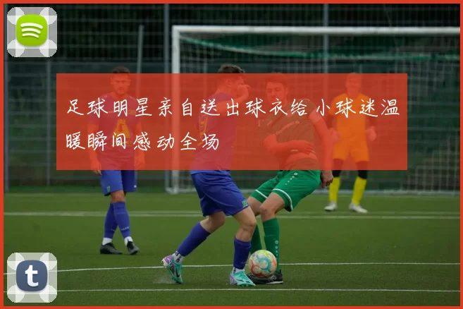 足球明星亲自送出球衣给小球迷温暖瞬间感动全场