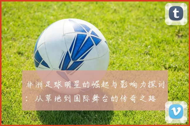 非洲足球明星的崛起与影响力探讨：从草地到国际舞台的传奇之路