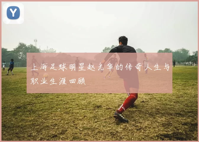 上海足球明星赵光华的传奇人生与职业生涯回顾