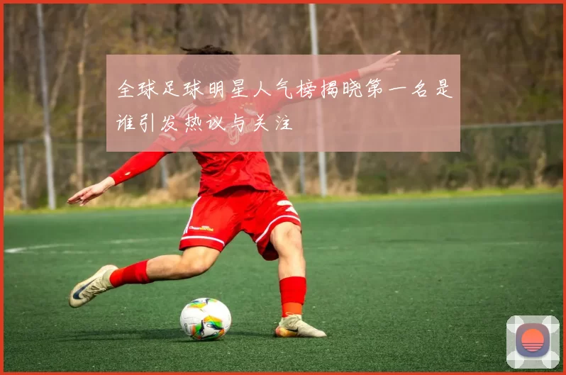 全球足球明星人气榜揭晓第一名是谁引发热议与关注