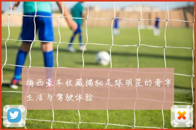 梅西豪车收藏揭秘足球明星的奢华生活与驾驶体验