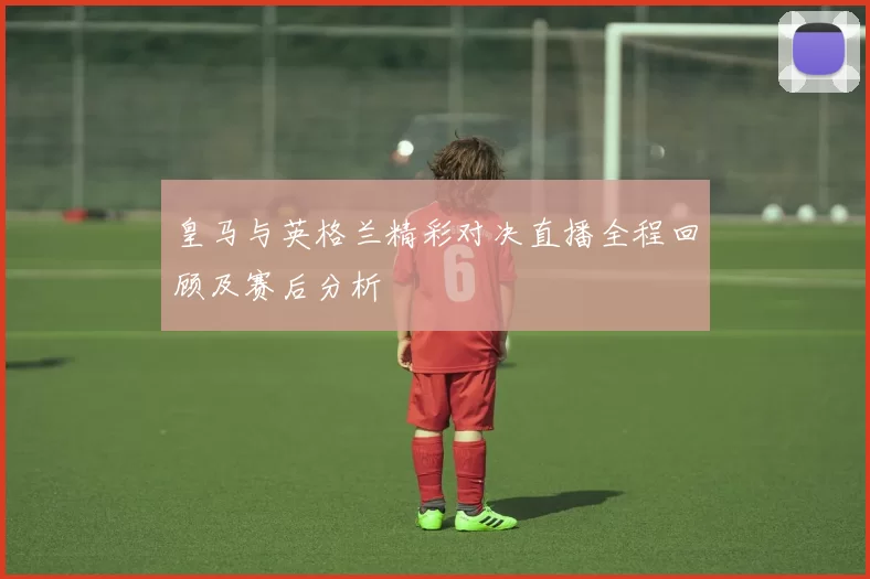 皇马与英格兰精彩对决直播全程回顾及赛后分析
