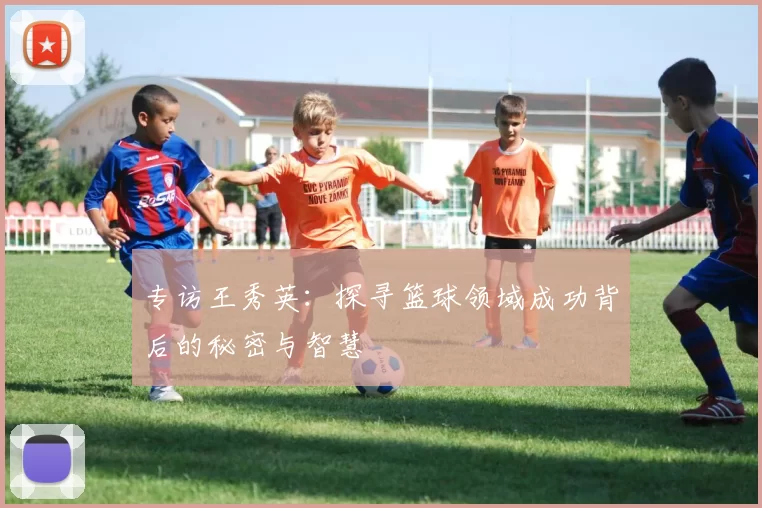 专访王秀英：探寻篮球领域成功背后的秘密与智慧