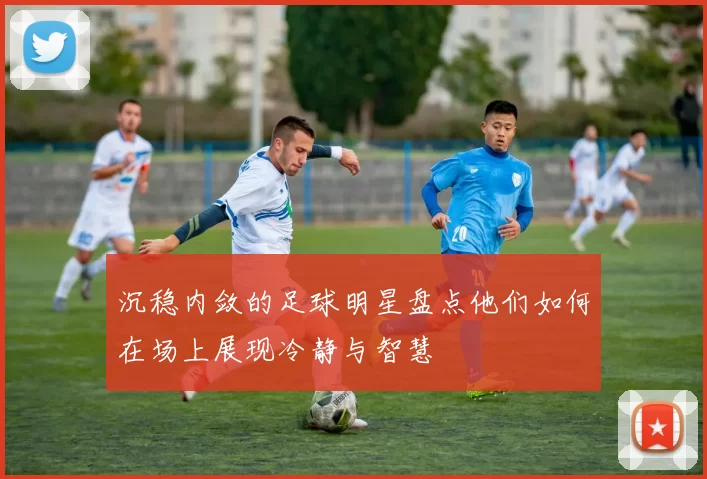 沉稳内敛的足球明星盘点他们如何在场上展现冷静与智慧