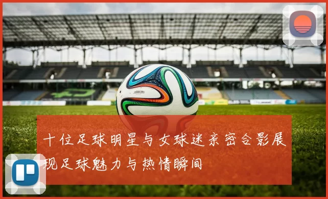十位足球明星与女球迷亲密合影展现足球魅力与热情瞬间